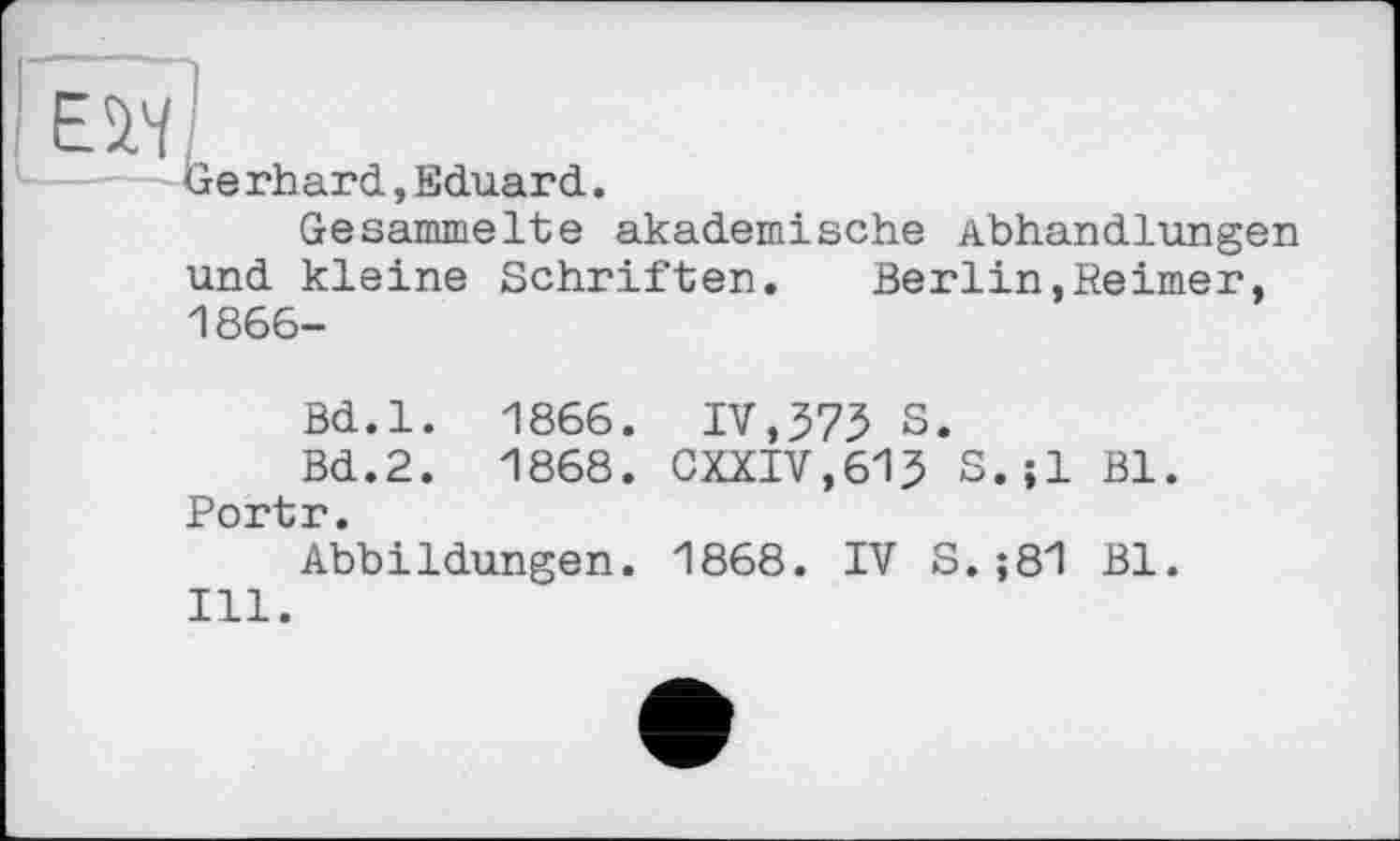 ﻿Ewl
Gerhard,Eduard.
Gesammelte akademische Abhandlungen und kleine Schriften.	Berlin,Reimer,
1866-
Bd.l. 1866. IV,373 S.
Bd.2. 1868. GXXIV,613 S.;l Bl. Portr.
Abbildungen. 1868. IV S.;81 Bl.
Ill.